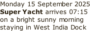 Monday 15 September 2025 Super Yacht arrives 07:15 on a bright sunny morning  staying in West India Dock