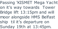 Passing 'KISMET Mega Yacht on it's way towards  Tower Bridge lift 13:15pm and will moor alongside HMS Belfast ship  til it's departure on Sunday 19th at 13:45pm.
