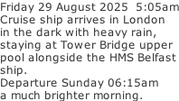 Friday 29 August 2025  5:05am Cruise ship arrives in London in the dark with heavy rain, staying at Tower Bridge upper pool alongside the HMS Belfast ship. Departure Sunday 06:15am a much brighter morning.