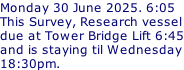 Monday 30 June 2025. 6:05 This Survey, Research vessel due at Tower Bridge Lift 6:45 and is staying til Wednesday 18:30pm.