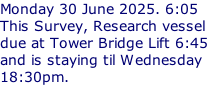 Monday 30 June 2025. 6:05 This Survey, Research vessel due at Tower Bridge Lift 6:45 and is staying til Wednesday 18:30pm.