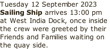 Tuesday 12 September 2023 Sailing Ship arrives 13:00 pm  at West India Dock, once inside  the crew were greeted by their  Friends and Families waiting on  the quay side.