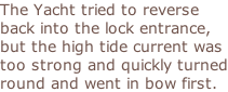 The Yacht tried to reverse back into the lock entrance, but the high tide current was too strong and quickly turned round and went in bow first.