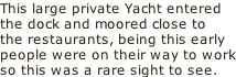 This large private Yacht entered the dock and moored close to the restaurants, being this early people were on their way to work so this was a rare sight to see.