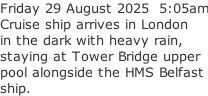 Friday 29 August 2025  5:05am Cruise ship arrives in London in the dark with heavy rain, staying at Tower Bridge upper pool alongside the HMS Belfast ship.