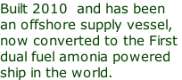 Built 2010  and has been   an offshore supply vessel, now converted to the First  dual fuel amonia powered ship in the world.