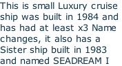 This is small Luxury cruise ship was built in 1984 and  has had at least x3 Name  changes, it also has a  Sister ship built in 1983 and named SEADREAM I
