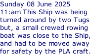 Sunday 08 June 2025 11:am This Ship was being turned around by two Tugs but, a small crewed rowing boat was close to the Ship, and had to be moved away for safety by the PLA craft.