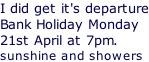 I did get it's departure Bank Holiday Monday 21st April at 7pm. sunshine and showers