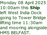 Monday 08 April 2025 10:00am this Ship left West India Dock going to Tower Bridge lifting time 11:30am and mooring alongside HMS BELFAST.