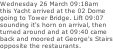 Wednesday 26 March 09:18am this Yacht arrived at the 02 Dome going to Tower Bridge. Lift 09:07 sounding it's horn on arrival, then turned around and at 09:40 came back and moored at George's Stairs opposite the restaurants.