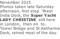 November 2025 Photos taken late Saturday afternoon, first stop  'West India Dock, the Super Yacht LADY CHRISTINE  still here in London,  then on  to.. Tower Bridge and St.Katharine Dock, rained most of the day.