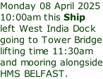 Monday 08 April 2025 10:00am this Ship left West India Dock going to Tower Bridge lifting time 11:30am and mooring alongside HMS BELFAST.