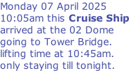 Monday 07 April 2025 10:05am this Cruise Ship  arrived at the 02 Dome  going to Tower Bridge.  lifting time at 10:45am. only staying till tonight.