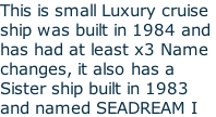 This is small Luxury cruise ship was built in 1984 and  has had at least x3 Name  changes, it also has a  Sister ship built in 1983 and named SEADREAM I